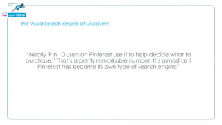 The Visual Search engine of Discovery
“Nearly 9 in 10 users on Pinterest use it to help decide what to
purchase.” That’s a pretty remarkable number. It’s almost as if
Pinterest has become its own type of search engine”
 