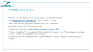 Pinterest Business Account
Create a business account from your personal account or from scratch
Go to https://business.pinterest.com - either convert or create
Select your business type and business name, plus a username
Username can only be 3-15 characters long
This becomes your url, eg: https://www.pinterest.com/cosmic_UK
You then have to verify your website which creates a link between your Pinterest account and your
website – enables you to see Pinterest analytics
If you have your own website then add a pinterest button – makes it easy for people to pin your
images
 