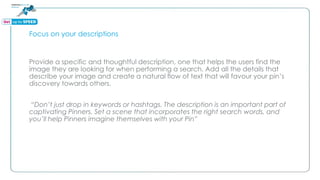 Focus on your descriptions
Provide a specific and thoughtful description, one that helps the users find the
image they are looking for when performing a search. Add all the details that
describe your image and create a natural flow of text that will favour your pin’s
discovery towards others.
“Don’t just drop in keywords or hashtags. The description is an important part of
captivating Pinners. Set a scene that incorporates the right search words, and
you’ll help Pinners imagine themselves with your Pin”
 