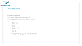 Think keywords
But make it conversational
Call to action – click through to read full post eg
By not adding keywords your pin won’t appear in searches
SEO
• Name
• Bio
• Boards
• Pins
• Targeting your audience
 