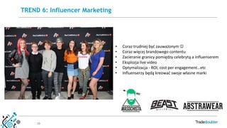 10
TREND 6: Influencer Marketing
• Coraz trudniej być zauważonym 
• Coraz więcej brandowego contentu
• Zacieranie granicy pomiędzy celebrytą a influenserem
• Eksplozja live video
• Optymalizacja - ROI, cost per engagement…etc
• Influenserzy będą kreować swoje własne marki
 