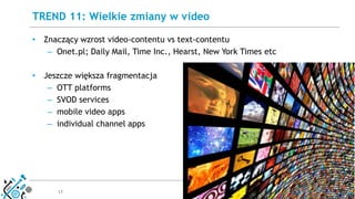 17
• Znaczący wzrost video-contentu vs text-contentu
– Onet.pl; Daily Mail, Time Inc., Hearst, New York Times etc
• Jeszcze większa fragmentacja
– OTT platforms
– SVOD services
– mobile video apps
– individual channel apps
TREND 11: Wielkie zmiany w video
 
