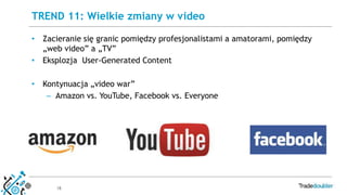 18
• Zacieranie się granic pomiędzy profesjonalistami a amatorami, pomiędzy
„web video” a „TV”
• Eksplozja User-Generated Content
• Kontynuacja „video war”
– Amazon vs. YouTube, Facebook vs. Everyone
TREND 11: Wielkie zmiany w video
 