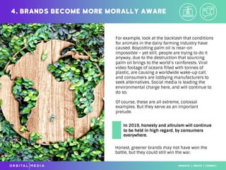 For example, look at the backlash that conditions
for animals in the dairy farming industry have
caused. Boycotting palm oil is near-on
impossible – yet still, people are trying to do it
anyway, due to the destruction that sourcing
palm oil brings to the world’s rainforests. Viral
video footage of oceans filled with tonnes of
plastic, are causing a worldwide wake-up call,
and consumers are lobbying manufacturers to
seek alternatives. Social media is leading the
environmental charge here, and will continue to
do so.
Of course, these are all extreme, colossal
examples. But they serve as an important
prelude.
4. Brands become more morally aware
Honest, greener brands may not have won the
battle, but they could still win the war.
In 2019, honesty and altruism will continue
to be held in high regard, by consumers
everywhere.
 