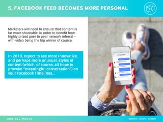 In 2019, expect to see more innovative,
and perhaps more unusual, styles of
content (which, of course, all hope to
provoke “meaningful conversation”) on
your Facebook Timelines...
5. Facebook feed becomes more personal
Marketers will need to ensure that content is
far more shareable, in order to benefit from
highly prized peer to peer network referral -
with video being the big winner of course.
 