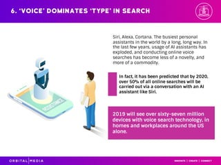 Siri, Alexa, Cortana. The busiest personal
assistants in the world by a long, long way. In
the last few years, usage of AI assistants has
exploded, and conducting online voice
searches has become less of a novelty, and
more of a commodity.
6. ‘Voice’ dominates ‘type’ in search
2019 will see over sixty-seven million
devices with voice search technology, in
homes and workplaces around the US
alone.
In fact, it has been predicted that by 2020,
over 50% of all online searches will be
carried out via a conversation with an AI
assistant like Siri.
 