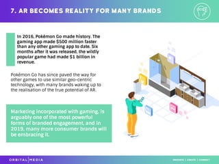 Pokémon Go has since paved the way for
other games to use similar geo-centric
technology, with many brands waking up to
the realisation of the true potential of AR.
7. AR becomes reality for many brands
Marketing incorporated with gaming, is
arguably one of the most powerful
forms of branded engagement, and in
2019, many more consumer brands will
be embracing it.
In 2016, Pokémon Go made history. The
gaming app made $500 million faster
than any other gaming app to date. Six
months after it was released, the wildly
popular game had made $1 billion in
revenue.
 