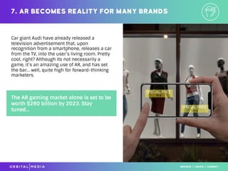 Car giant Audi have already released a
television advertisement that, upon
recognition from a smartphone, releases a car
from the TV, into the user’s living room. Pretty
cool, right? Although its not necessarily a
game, it’s an amazing use of AR, and has set
the bar… well, quite high for forward-thinking
marketers.
7. AR becomes reality for many brands
The AR gaming market alone is set to be
worth $280 billion by 2023. Stay
tuned...
 