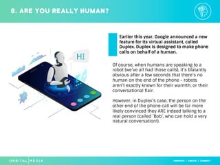 Of course, when humans are speaking to a
robot (we’ve all had those calls), it’s blatantly
obvious after a few seconds that there’s no
human on the end of the phone - robots
aren’t exactly known for their warmth, or their
conversational flair.
However, in Duplex’s case, the person on the
other end of the phone call will be far more
likely convinced they ARE indeed talking to a
real person (called ’Bob’, who can hold a very
natural conversation!).
8. Are you really human?
Earlier this year, Google announced a new
feature for its virtual assistant, called
Duplex. Duplex is designed to make phone
calls on behalf of a human.
 