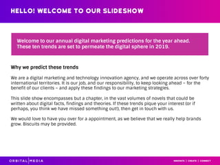 Hello! WELCOME TO OUR SLIDESHOW
Welcome to our annual digital marketing predictions for the year ahead.
These ten trends are set to permeate the digital sphere in 2019.
Why we predict these trends
We are a digital marketing and technology innovation agency, and we operate across over forty
international territories. It is our job, and our responsibility, to keep looking ahead – for the
benefit of our clients – and apply these findings to our marketing strategies.
This slide show encompasses but a chapter, in the vast volumes of novels that could be
written about digital facts, findings and theories. If these trends pique your interest (or if
perhaps, you think we have missed something out!), then get in touch with us.
We would love to have you over for a appointment, as we believe that we really help brands
grow. Biscuits may be provided.
 