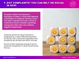 Customer service via social channels is
recognised as a major differentiating factor
for brands, with a consumer expectation that
complaints will be dealt with within minutes.
Are pre-written responses enough to quash
consumer complaints? In 2019, we will surely
find out.
As social media has become a
facilitator of sales, it must also become
a facilitator of customer service, and it
has been reported that over a third of
customers would consider switching
companies after even one, solitary,
negative experience.
9. Got complaints? You can rely on social
in 2019!
 