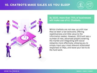 By 2020, more than 75% of businesses
will make use of A.I. Chatbots.
10. Chatbots make sales as you sleep
Whilst chatbots are not new, up until now
they’ve been a tad lacklustre, offering
repetitiveness and little value to the
information seeker. However, 2019 will see a
number of new, advanced players entering
the market and integrating with social
networks more effectively, allowing you to
simply input your most relevant automated
responses to FAQs, and leave your bot to do
the hard work.
 