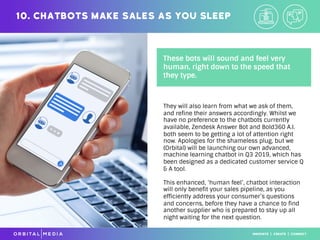 They will also learn from what we ask of them,
and refine their answers accordingly. Whilst we
have no preference to the chatbots currently
available, Zendesk Answer Bot and Bold360 A.I.
both seem to be getting a lot of attention right
now. Apologies for the shameless plug, but we
(Orbital) will be launching our own advanced,
machine learning chatbot in Q3 2019, which has
been designed as a dedicated customer service Q
& A tool.
This enhanced, ‘human feel’, chatbot interaction
will only benefit your sales pipeline, as you
efficiently address your consumer’s questions
and concerns, before they have a chance to find
another supplier who is prepared to stay up all
night waiting for the next question.
10. Chatbots make sales as you sleep
These bots will sound and feel very
human, right down to the speed that
they type.
 