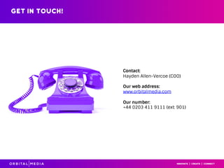 Get in touch!
Contact:
Hayden Allen-Vercoe (COO)
Our web address:
www.orbitalmedia.com
Our number:
+44 0203 411 9111 (ext: 901)
 