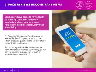 3. Fake reviews become fake news
Try Googling ‘Buy Reviews’ and you are hit
with hundreds of opportunities to do so,
which of course questions the validity of any
review that’s read online.
We can all agree that fake reviews are bad
news. Honesty is a valued commodity, so how
can we stop this degradation of such an
important purchase factor?
Consumers have come to rely heavily
on existing consumer reviews of
products and services, as a more
reliable indicator of their quality than
advertising.
 