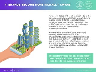Fans of Mr. Robot will be well aware of E Corp, the
gargantuan conglomerate that’s severely lacking
in good ethics. It stands as a metaphor on
corporate culture as a whole - specifically the
public’s perception being that big businesses
tend not to ‘care’ about matters of a
humanitarian nature.
Whether this is true or not, consumers have
certainly become more aware of the
environmental, economic, and societal impacts
that businesses can have - regardless of their
size or income. To many, slowing consumerism
and improving education, are starting to be
recognised as the only solutions to the world’s
growing problems.
4. Brands become more morally aware
The next few years will see sustainably
produced products become even more
important to the average consumer.
 