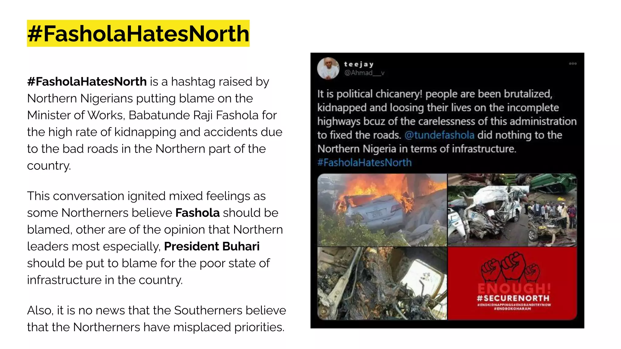 #FasholaHatesNorth
#FasholaHatesNorth is a hashtag raised by
Northern Nigerians putting blame on the
Minister of Works, Babatunde Raji Fashola for
the high rate of kidnapping and accidents due
to the bad roads in the Northern part of the
country.
This conversation ignited mixed feelings as
some Northerners believe Fashola should be
blamed, other are of the opinion that Northern
leaders most especially, President Buhari
should be put to blame for the poor state of
infrastructure in the country.
Also, it is no news that the Southerners believe
that the Northerners have misplaced priorities.
 