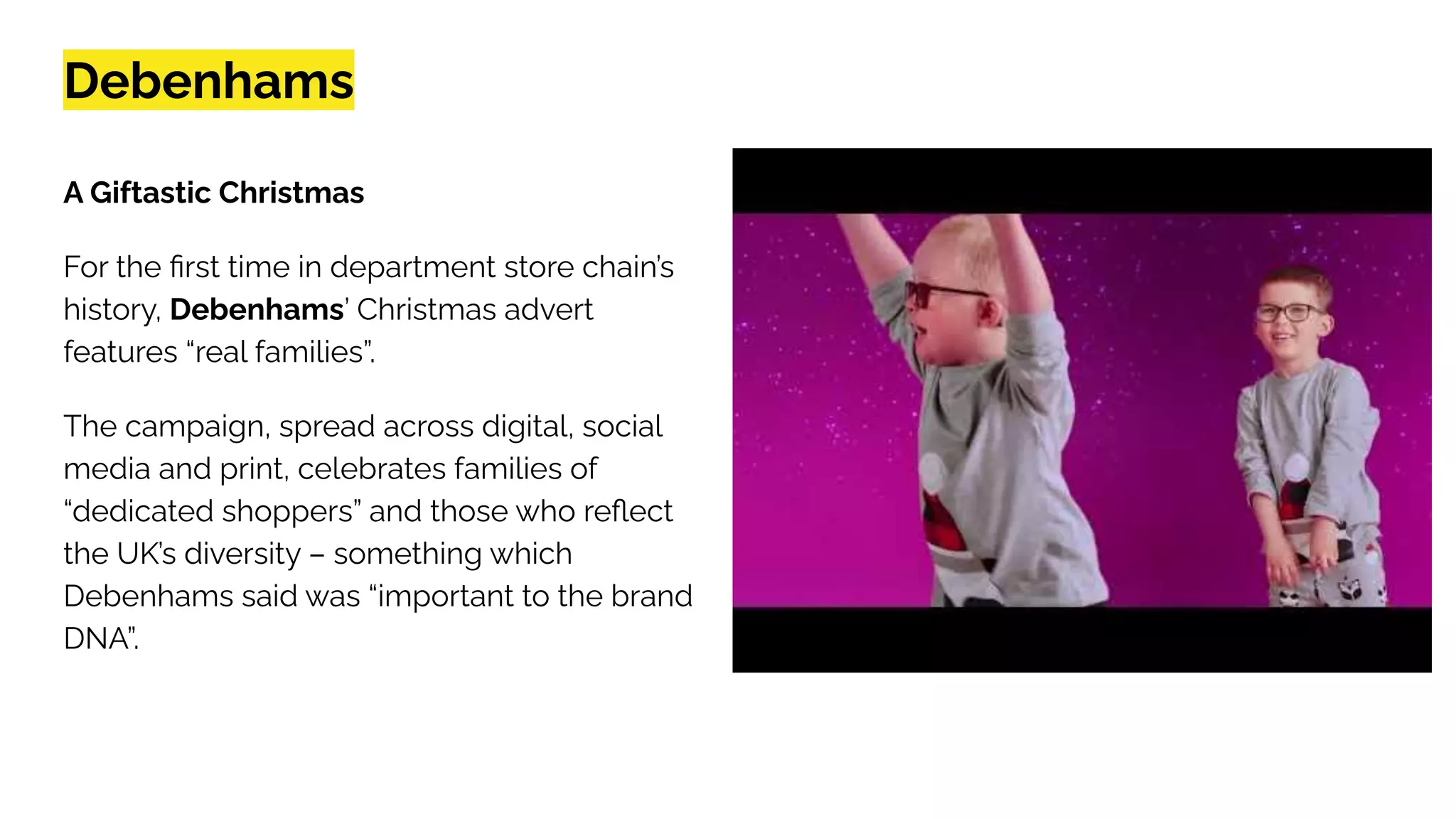 Debenhams
A Giftastic Christmas
For the ﬁrst time in department store chain’s
history, Debenhams’ Christmas advert
features “real families”.
The campaign, spread across digital, social
media and print, celebrates families of
“dedicated shoppers” and those who reﬂect
the UK’s diversity – something which
Debenhams said was “important to the brand
DNA”.
 