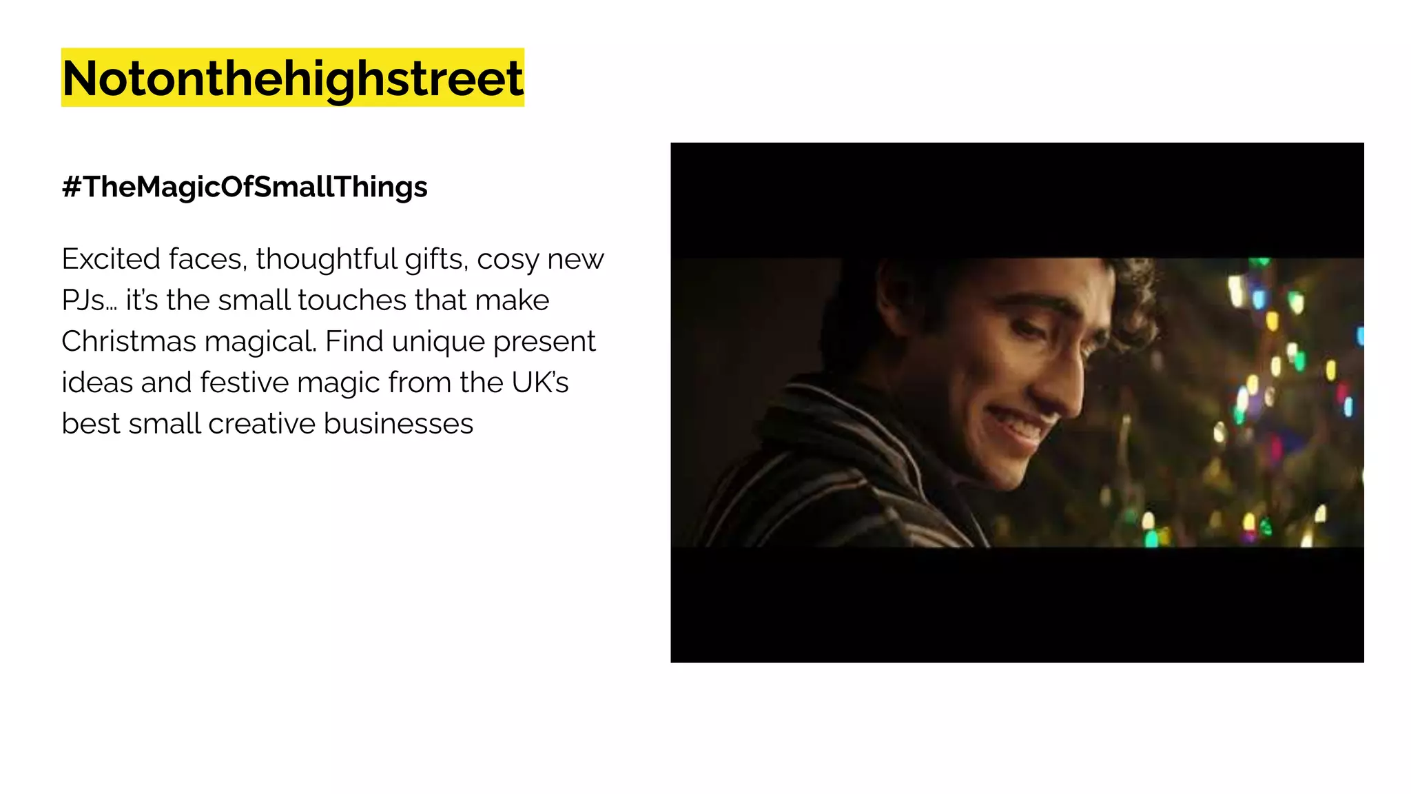 Notonthehighstreet
#TheMagicOfSmallThings
Excited faces, thoughtful gifts, cosy new
PJs… it’s the small touches that make
Christmas magical. Find unique present
ideas and festive magic from the UK’s
best small creative businesses
 