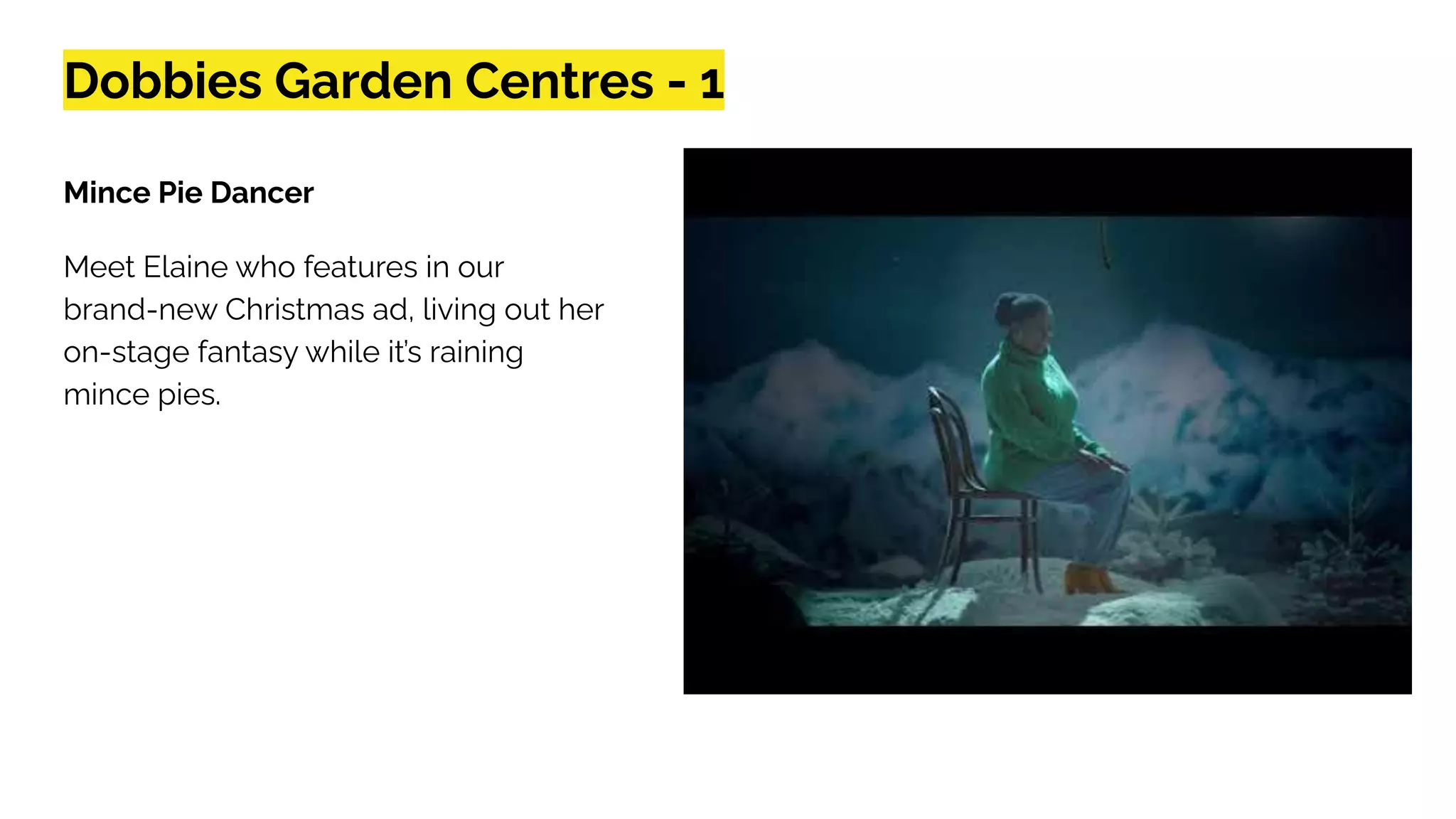 Dobbies Garden Centres - 1
Mince Pie Dancer
Meet Elaine who features in our
brand-new Christmas ad, living out her
on-stage fantasy while it’s raining
mince pies.
 
