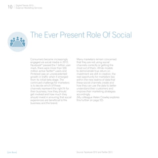 10      Digital Trends 2013
        Experian Marketing Services




                       The Ever Present Role Of Social

                       Consumers became increasingly           Many marketers remain concerned
                       engaged via social media in 2012;       that they are not using social
                       Facebook* passed the 1 billion user     channels correctly or getting the
                       mark, there were more than 500          most out of them. While models
                       million active Twitter* users and       to demonstrate true return on
                       Pinterest saw an unprecedented          investment are still in creation, the
                       growth in traffic when it emerged       real opportunity for marketers lies
                       from its initial beta stage. The        within the new realms of data that
                       continued challenge for marketers       these social channels create and
                       is to decide which of these             how they can use the data to better
                       channels represent the right fit for    understand their customers and
                       their business, how they should         improve their marketing strategies
                       get involved and how much they          accordingly.
                       should invest in ensuring that social   (My colleague Helen Crowley explores
                       experiences are beneficial to the       this further on page 22).
                       business and the brand.




[Jon Buss]                                                     Source: Facebook 2012 and Twitter 2012
 