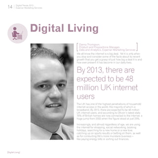 14        Digital Trends 2013
          Experian Marketing Services




                        Digital Living
                                        [ Danny Thompson,
                                          Product and Propositions Manager,
                                          Data and Analytics, Experian Marketing Services     ]
                                        We all know the internet is a big deal. Yet it is only when
                                        you stop and consider some of the facts about its recent
                                        growth that you get a grasp of just how big a deal it is and
                                        how ever present it has become in our daily lives.


                                        By 2013, there are
                                        expected to be 48
                                        million UK internet
                                        users
                                        The UK has one of the highest penetrations of household
                                        internet access in the world, the majority of which is
                                        broadband. By 2013, there are expected to be 48 million
                                        UK internet users, and according to Ofcom’s latest stats
                                        76% of British homes are now connected to the internet, a
                                        huge jump from 2000 when the figure stood at just 25%.

                                        Increasingly, and almost regardless of age, we are using
                                        the internet for shopping, social networking, booking
                                        holidays, searching for a new home or a new love,
                                        catching up on sports results or betting on them, as well
                                        as for conducting life’s more mundane business –
                                        like paying energy bills or sorting out finances.



[Digital Living]
 
