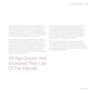 Digital Trends 2013
                                                                                              Experian Marketing Services     15




The ONS’s latest annual internet access bulletin found          That is not to say that as consumers we have checked
that internet usage had increased across all age groups.        out of the offline world for good. Recent research
While the largest proportion of users comes from the            conducted for Experian Marketing Services by Populous
16-24 year old category (some 7.18 million people), the         found that for 27% of the UK population the preferred
largest decrease in non-users came in the 55-64 year old        communications channel is still post, second only to
age group, with 86,000 getting online. Even internet user       email. And this compares to just 8% who said Facebook
numbers in the 75 plus age group is on the up.                  was the preferred channel and 4% who preferred to
                                                                receive brand communications via Twitter.
It is therefore not surprising that this has in turn led to
significant growth in advertising on, and sales over, the       There is no doubt that as consumers we are getting
internet. According to Verdict, online spending in the          more particular and selective. We choose to interact
UK increased from 2.3% to 8% of total retail expenditure        with brands at a time and via a channel that best suits
between 2004 and 2011, while sales over mobile devices          us. And in a world where our online and offline activities
have grown by over 500% in the last two years alone.            are increasingly integrated it can be difficult for brands to
Meanwhile, online ad spending in the UK, including              know how best to engage us.
mobile, is projected to rise by 11% in 2011, to £4.55 billion
and by a further 12% in 2012.


All Age Groups Had
Increased Their Use
Of The Internet.



                                                                                                                     [Digital Living]
 