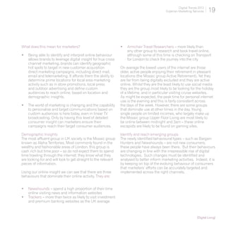 Digital Trends 2013
                                                                                             Experian Marketing Services     19




What does this mean for marketers?                              •	 Armchair Travel Researchers – more likely than
                                                                   any other group to research and book travel online,
•	 Being able to identify and interpret online behaviour           although some of this time is checking on Transport
   allows brands to leverage digital insight for true cross        for London to check the journey into the city
   channel marketing, brands can identify geographic
   hot spots to target in new customer acquisition              On average the lowest users of the internet are those
   direct marketing campaigns. including direct mail,           older, active people enjoying their retirement in pleasant
   email and telemarketing. It affords them the ability to      locations (the Mosaic group Active Retirement). Yet they
   determine prime locations for local area marketing           are far from being digitally excluded and they are active
   activity such as in store promotions, local press            online. Whilst they are the least likely to use social media
   and outdoor advertising and define custom                    they are the group most likely to be looking for the holiday
   audiences to reach online, based on location and             of a lifetime, and in particular visiting cruise websites.
   demographic insights.                                        As might be expected, the peak time for personal internet
                                                                use is the evening and this is fairly consistent across
•	 The world of marketing is changing and the capability        the days of the week. However, there are some groups
   to personalise and target communications based on            that dominate use at other times in the day. Young
   custom audiences is here today, even in linear TV            single people on limited incomes, who largely make up
   broadcasting. Only by having this level of detailed          the Mosaic group Upper Floor Living are most likely to
   consumer insight can marketers ensure their                  be online between midnight and 3am – these online
   campaigns reach their target consumer audiences.             escapists are likely to be found on gaming sites.

Demographic Insights                                            Identify and reach emerging groups
The most affluent group in UK society is the Mosaic group       The newly identified behavioural types – such as Bargain
known as Alpha Territories. Most commonly found in the          Hunters and Newshounds – are not new consumers;
wealthy and fashionable areas of London, this group is          these people have always been there. But their behaviours
cash rich but time poor – so do not expect them to spend        are changing in line with the irrepressible rise of digital
time trawling through the internet; they know what they         technologies. Such changes must be identified and
are looking for and will look to get straight to the relevant   analysed to better inform marketing activities. Indeed, it is
pieces of information.                                          by keeping on top of the evolving behaviour of consumers
                                                                that marketers’ efforts can be accurately targeted and
Using our online insight we can see that there are three        implemented across the right channels.
behaviours that dominate their online activity. They are:


•	 Newshounds – spend a high proportion of their time
   online visiting news and information websites
•	 Trackers – more than twice as likely to visit investment
   and premium banking websites as the UK average



                                                                                                                    [Digital Living]
 