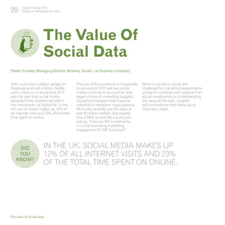 20       Digital Trends 2013
         Experian Marketing Services




                         The Value Of
                         Social Data
[Helen Crowley, Managing Director, Alchemy Social – an Experian company]


With more than a billion people on         The size of this audience is impossible   When it comes to social, the
Facebook and half a billion Twitter        to ignore and 2013 will see social        challenge for marketing departments
users, there is no doubt that 2012         media continue to account for ever        will be to monetise and measure their
was the year that social media             larger shares of marketing budgets.       social investments by understanding
became firmly established within           Social technologies hold massive          the value of the data, insights
the mainstream of digital life. In the     potential to transform organisations;     and conversions that these social
UK, social media makes up 12% of           McKinsey recently put the value at        channels create.
all internet visits and 23% of the total   over $1 trillion dollars, but despite
time spent on online.                      this, CMOs across the country are
                                           asking, “How are MY investments
                                           in social improving marketing
                                           engagement for MY business?”



     DID 	               In the UK, social media makes up
     YOU                 12% of all internet visits and 23%
    KNOW?
                         of the total time spent on online.




[The Value Of Social Data]
 