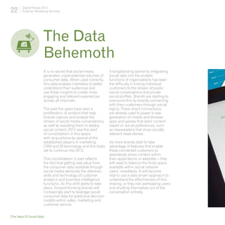 22       Digital Trends 2013
         Experian Marketing Services




                         The Data	
                         Behemoth
                         It is no secret that social media         A longstanding barrier to integrating
                         generates unprecedented volumes of        social data into the analytic
                         consumer data. When used correctly,       functions of organisations has been
                         this data enables marketers to better     the difficulty in linking individual
                         understand their audiences and            customers to the stream of public
                         use these insights to create more         social conversations and private
                         engaging and relevant experiences         social profiles. Brands are starting to
                         across all channels.                      overcome this by directly connecting
                                                                   with their customers through social
                         The past five years have seen a           logins. These direct connections
                         proliferation of vendors that help        are already used to power a new
                         brands capture and analyse the            generation of mobile and browser
                         stream of social media conversations,     apps and games that tailor content
                         as well as assisting them to deploy       based on social preferences, such
                         social content. 2012 saw the start        as newsreaders that show socially
                         of consolidation in this space            relevant news stories.
                         with acquisitions by several of the
                         established players in marketing,         As more brands start to take
                         CRM and BI technology and this looks      advantage of features that enable
                         set to continue into 2013.                these connected customers to
                                                                   seamlessly share content within
                         This consolidation in part reflects       their applications or websites – they
                         the fact that getting real value from     will need to balance the finite space
                         the consumer data available through       available within social network
                         social media demands the attention,       users’ newsfeeds. It will become
                         skills and technology of customer         vital to use a data driven approach to
                         analytics and business intelligence       understand the effectiveness of this
                         functions. As this shift starts to take   sharing, or they risk overloading users
                         place, forward thinking brands will       and shutting themselves out of the
                         increasingly start to leverage social     conversation entirely.
                         consumer data for predictive decision
                         models within sales, marketing and
                         customer service.


[The Value Of Social Data]
 