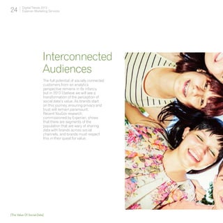 24       Digital Trends 2013
         Experian Marketing Services




                         Interconnected
                         Audiences
                         The full potential of socially connected
                         customers from an analytics
                         perspective remains in its infancy,
                         but in 2013 I believe we will see a
                         transformation of the perception of
                         social data’s value. As brands start
                         on this journey, ensuring privacy and
                         trust will remain paramount.
                         Recent YouGov research,
                         commissioned by Experian, shows
                         that there are segments of the
                         population that are wary of sharing
                         data with brands across social
                         channels, and brands must respect
                         this in their quest for value.




[The Value Of Social Data]
 