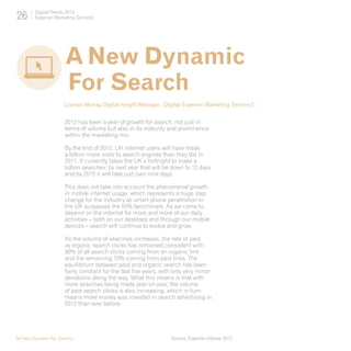 26      Digital Trends 2013
        Experian Marketing Services




                      A New Dynamic
                      For Search
                      [James Murray, Digital Insight Manager , Digital, Experian Marketing Services]

                      2012 has been a year of growth for search, not just in
                      terms of volume but also in its maturity and prominence
                      within the marketing mix.

                      By the end of 2012, UK internet users will have made
                      a billion more visits to search engines than they did in
                      2011. It currently takes the UK a fortnight to make a
                      billion searches; by next year that will be down to 12 days
                      and by 2015 it will take just over nine days.

                      This does not take into account the phenomenal growth
                      in mobile internet usage, which represents a huge step
                      change for the industry as smart phone penetration in
                      the UK surpasses the 50% benchmark. As we come to
                      depend on the internet for more and more of our daily
                      activities – both on our desktops and through our mobile
                      devices – search will continue to evolve and grow.

                      As the volume of searches increases, the rate of paid
                      vs organic search clicks has remained consistent with
                      90% of all search clicks coming from an organic link
                      and the remaining 10% coming from paid links. The
                      equilibrium between paid and organic search has been
                      fairly constant for the last five years, with only very minor
                      deviations along the way. What this means is that with
                      more searches being made year-on-year, the volume
                      of paid search clicks is also increasing, which in turn
                      means more money was invested in search advertising in
                      2012 than ever before.




[A New Dynamic For Search]                                        Source: Experian Hitwise 2012
 