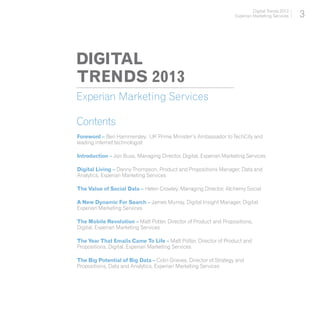 Digital Trends 2013
                                                                   Experian Marketing Services    3



DIGITAL
TRENDS 2013
Experian Marketing Services

Contents
Foreword – Ben Hammersley, UK Prime Minister’s Ambassador to TechCity and
leading internet technologist

Introduction – Jon Buss, Managing Director, Digital, Experian Marketing Services

Digital Living – Danny Thompson, Product and Propositions Manager, Data and
Analytics, Experian Marketing Services

The Value of Social Data – Helen Crowley, Managing Director, Alchemy Social

A New Dynamic For Search – James Murray, Digital Insight Manager, Digital,
Experian Marketing Services

The Mobile Revolution – Matt Potter, Director of Product and Propositions,
Digital, Experian Marketing Services

The Year That Emails Came To Life – Matt Potter, Director of Product and
Propositions, Digital, Experian Marketing Services

The Big Potential of Big Data – Colin Grieves, Director of Strategy and
Propositions, Data and Analytics, Experian Marketing Services
 