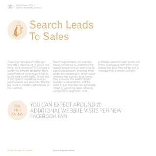 30      Digital Trends 2013
        Experian Marketing Services




                      Search Leads 	
                      To Sales

Acquiring more search traffic can            Search segmentation, for example,           profitable customers both online and
only take a brand so far. A click is one     allows companies to understand the          offline by engaging with them in the
thing, but a conversion to purchase is       types of people who are searching for       places they know they will be, with a
something different altogether. More         a particular product, what else those       message that is relevant to them.
overall traffic is not enough; it has to     people are searching for, which social
be the right kind of traffic. To that end,   networks they visit and what media
in 2013 search marketing must go             they consume. The wealth of data
back to basics and remember that the         available is extraordinary, and the
key is still to understand the needs of      ability to turn that data into actionable
the customer.                                insight is becoming easier, allowing
                                             companies to target their most




    DID 	              YOU CAN EXPECT AROUND 20
    YOU                ADDITIONAL WEBSITE VISITS PER NEW
   KNOW?
                       FACEBOOK FAN




[A New Dynamic For Search]                   Source: Experian hitwise
 