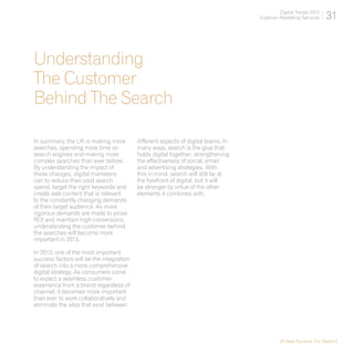 Digital Trends 2013
                                                                                   Experian Marketing Services    31



Understanding
The Customer
Behind The Search

In summary, the UK is making more         different aspects of digital teams. In
searches, spending more time on           many ways, search is the glue that
search engines and making more            holds digital together; strengthening
complex searches than ever before.        the effectiveness of social, email
By understanding the impact of            and advertising strategies. With
these changes, digital marketers          this in mind, search will still be at
can to reduce their paid search           the forefront of digital, but it will
spend, target the right keywords and      be stronger by virtue of the other
create web content that is relevant       elements it combines with.
to the constantly changing demands
of their target audience. As more
rigorous demands are made to prove
ROI and maintain high conversions,
understanding the customer behind
the searches will become more
important in 2013.

In 2013, one of the most important
success factors will be the integration
of search into a more comprehensive
digital strategy. As consumers come
to expect a seamless customer
experience from a brand regardless of
channel, it becomes more important
than ever to work collaboratively and
eliminate the silos that exist between




                                                                                            [A New Dynamic For Search]
 