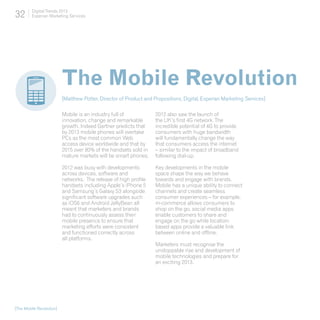 32       Digital Trends 2013
         Experian Marketing Services




                          The Mobile Revolution
                          [Matthew Potter, Director of Product and Propositions, Digital, Experian Marketing Services]

                          Mobile is an industry full of             2012 also saw the launch of
                          innovation, change and remarkable         the UK’s first 4G network. The
                          growth. Indeed Gartner predicts that      incredible potential of 4G to provide
                          by 2013 mobile phones will overtake       consumers with huge bandwidth
                          PCs as the most common Web                will fundamentally change the way
                          access device worldwide and that by       that consumers access the internet
                          2015 over 80% of the handsets sold in     – similar to the impact of broadband
                          mature markets will be smart phones.      following dial-up.

                          2012 was busy with developments           Key developments in the mobile
                          across devices, software and              space shape the way we behave
                          networks. The release of high profile     towards and engage with brands.
                          handsets including Apple’s iPhone 5       Mobile has a unique ability to connect
                          and Samsung’s Galaxy S3 alongside         channels and create seamless
                          significant software upgrades such        consumer experiences – for example,
                          as iOS6 and Android JellyBean all         m-commerce allows consumers to
                          meant that marketers and brands           shop on the go, social media apps
                          had to continuously assess their          enable customers to share and
                          mobile presence to ensure that            engage on the go while location-
                          marketing efforts were consistent         based apps provide a valuable link
                          and functioned correctly across           between online and offline.
                          all platforms.
                                                                    Marketers must recognise the
                                                                    unstoppable rise and development of
                                                                    mobile technologies and prepare for
                                                                    an exciting 2013.




[The Mobile Revolution]
 