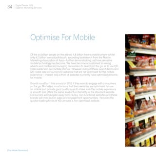 34       Digital Trends 2013
         Experian Marketing Services




                          Optimise For Mobile
                          Of the six billion people on the planet, 4.8 billion have a mobile phone whilst
                          only 4.2 billion own a toothbrush, according to research from the Mobile
                          Marketing Association of Asia – further demonstrating just how pervasive
                          mobile technology has become. We have become accustomed to seeing
                          adverts and content encouraging consumers to search on the go, or to use QR
                          code readers on our mobile phones. However, many of these search terms and
                          QR codes take consumers to websites that are not optimised for the mobile
                          experience – indeed; only a third of websites currently have optimised versions
                          for mobile.

                          Brands must turn this around in 2013 if they want to engage with consumers
                          on the go. Marketers must ensure that their websites are optimised for use
                          on mobile and provide good quality apps to make sure the mobile experience
                          is smooth and offers the same level of functionality as the standard website.
                          Consumers will navigate away from clunky, non-functional websites and these
                          brands will miss out on sales and engagement opportunities. Not even the
                          quicker loading times of 4G can save a non-optimised website.




[The Mobile Revolution]
 