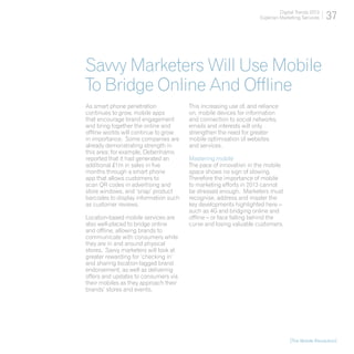 Digital Trends 2013
                                                                   Experian Marketing Services    37



Savvy Marketers Will Use Mobile
To Bridge Online And Offline
As smart phone penetration             This increasing use of, and reliance
continues to grow, mobile apps         on, mobile devices for information
that encourage brand engagement        and connection to social networks,
and bring together the online and      emails and interests will only
offline worlds will continue to grow   strengthen the need for greater
in importance. Some companies are      mobile optimisation of websites
already demonstrating strength in      and services.
this area; for example, Debenhams
reported that it had generated an      Mastering mobile
additional £1m in sales in five        The pace of innovation in the mobile
months through a smart phone           space shows no sign of slowing.
app that allows customers to           Therefore the importance of mobile
scan QR codes in advertising and       to marketing efforts in 2013 cannot
store windows, and ‘snap’ product      be stressed enough. Marketers must
barcodes to display information such   recognise, address and master the
as customer reviews.                   key developments highlighted here –
                                       such as 4G and bridging online and
Location-based mobile services are     offline – or face falling behind the
also well-placed to bridge online      curve and losing valuable customers.
and offline, allowing brands to
communicate with consumers while
they are in and around physical
stores. Savvy marketers will look at
greater rewarding for ‘checking in’
and sharing location-tagged brand
endorsement, as well as delivering
offers and updates to consumers via
their mobiles as they approach their
brands’ stores and events.




                                                                                 [The Mobile Revolution]
 