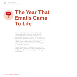 38      Digital Trends 2013
        Experian Marketing Services




                         The Year That
                         Emails Came
                         To Life
                         Email is perhaps the most established channel
                         in the digital marketing mix, but by no means is it
                         old news. Email is constantly evolving and is as
                         powerful and exciting as the data and the creative that
                         sits behind it. When used correctly, it is an instrument
                         of precision that marketers can use to target customers
                         in a way that is proven to deliver high levels of
                         engagement and conversion, while maximising returns
                         on marketing investment.

                         We believe that 2013 will be the year that email truly
                         comes to life. So how should clever marketers be using
                         email today and tomorrow to make their marketing
                         campaigns fly?




[The Year That Emails Came To Life]
 