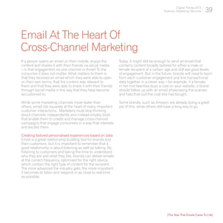 Digital Trends 2013
                                                                                          Experian Marketing Services    39


Email At The Heart Of
Cross-Channel Marketing
If a person opens an email on their mobile, enjoys the        Today, it might still be enough to send an email that
content and shares it with their friends via social media     contains content broadly tailored for either a male or
– is that engagement via one channel or three? To the         female recipient of a certain age and still see good levels
consumer it does not matter. What matters to them is          of engagement. But in the future, brands will need to learn
that they received an email which they were able to open      from each customer engagement and link transactional
on their own terms, that the content was relevant to          data together in a clever way – for example, if a female
them and that they were able to share it with their friends   in her mid twenties buys a coat on your website, a brand
through social media in the way that they have become         should follow up with an email showcasing the scarves
accustomed to.                                                and hats that suit the coat she has bought.

While some marketing channels move faster than                Some brands, such as Amazon are already doing a great
others, email sits squarely at the heart of many important    job of this, while others still have a long way to go.
customer interactions. Marketers must stop thinking
about channels independently and instead employ tools
that enable them to create and manage cross-channel
campaigns that engage consumers in a way that interests
and excites them.

Creating tailored personalised experiences based on data
Email is a great relationship building tool for brands and
their customers, but it is important to remember that a
good relationship is about listening as well as talking. By
listening to customers and taking the time to understand
who they are and what they like, brands can deliver emails
at the correct frequency, optimised for the right device,
which contain the right type of content for the recipient.
The more advanced the industry gets, the more important
it becomes to listen and respond in as close to real-time
as possible.




                                                                                            [The Year That Emails Came To Life]
 