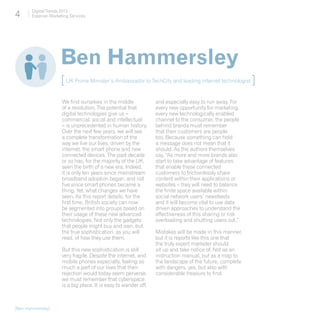 4      Digital Trends 2013
       Experian Marketing Services




                     Ben Hammersley
                     [ UK Prime Minister’s Ambassador to TechCity and leading internet technologist ]
                      We find ourselves in the middle             and especially easy to run away. For
                      of a revolution. The potential that         every new opportunity for marketing,
                      digital technologies give us –              every new technologically enabled
                      commercial, social and intellectual         channel to the consumer, the people
                      – is unprecedented in human history.        behind brands must remember
                      Over the next few years, we will see        that their customers are people
                      a complete transformation of the            too. Because something can hold
                      way we live our lives, driven by the        a message does not mean that it
                      internet, the smart phone and new           should. As the authors themselves
                      connected devices. The past decade          say, “As more and more brands also
                      or so has, for the majority of the UK,      start to take advantage of features
                      seen the birth of a new era. Indeed,        that enable these connected
                      it is only ten years since mainstream       customers to frictionlessly share
                      broadband adoption began, and not           content within their applications or
                      five since smart phones became a            websites – they will need to balance
                      thing. Yet, what changes we have            the finite space available within
                      seen. As this report details, for the       social network users’ newsfeeds
                      first time, British society can now         and it will become vital to use data
                      be segmented into groups based on           driven approaches to understand the
                      their usage of these new advanced           effectiveness of this sharing or risk
                      technologies. Not only the gadgets          overloading and shutting users out.”
                      that people might buy and own, but
                      the true sophistication, as you will        Mistakes will be made in this manner,
                      read, of how they use them.                 but it is reports like this one that
                                                                  the truly expert marketer should
                      But this new sophistication is still        sit up and take notice of. Not as an
                      very fragile. Despite the internet, and     instruction manual, but as a map to
                      mobile phones especially, feeling so        the landscape of the future, complete
                      much a part of our lives that their         with dangers, yes, but also with
                      rejection would today seem perverse,        considerable treasure to find.
                      we must remember that cyberspace
                      is a big place. It is easy to wander off,



[Ben Hammersley]
 