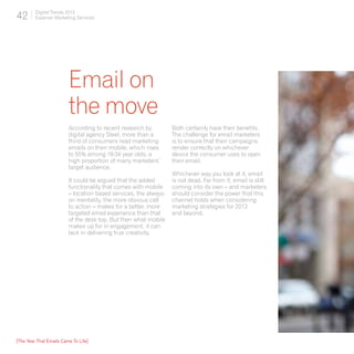 42       Digital Trends 2013
         Experian Marketing Services




                         Email on
                         the move
                         According to recent research by          Both certainly have their benefits.
                         digital agency Steel, more than a        The challenge for email marketers
                         third of consumers read marketing        is to ensure that their campaigns
                         emails on their mobile, which rises      render correctly on whichever
                         to 55% among 18-34 year olds; a          device the consumer uses to open
                         high proportion of many marketers’       their email.
                         target audience.
                                                                  Whichever way you look at it, email
                         It could be argued that the added        is not dead. Far from it, email is still
                         functionality that comes with mobile     coming into its own – and marketers
                         – location based services, the always-   should consider the power that this
                         on mentality, the more obvious call      channel holds when considering
                         to action – makes for a better, more     marketing strategies for 2013
                         targeted email experience than that      and beyond.
                         of the desk top. But then what mobile
                         makes up for in engagement, it can
                         lack in delivering true creativity.




[The Year That Emails Came To Life]
 