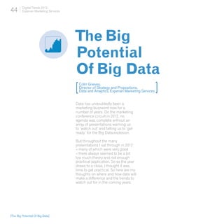 44       Digital Trends 2013
         Experian Marketing Services




                                       The Big
                                       Potential
                                       Of Big Data
                                       [
                                           Colin Grieves,
                                           Director of Strategy and Propositions,
                                           Data and Analytics, Experian Marketing Services   ]
                                       Data has undoubtedly been a
                                       marketing buzzword now for a
                                       number of years. On the marketing
                                       conference circuit in 2012, no
                                       agenda was complete without an
                                       array of presentations warning us
                                       to ‘watch out’ and telling us to ‘get
                                       ready’ for the Big Data explosion.

                                       But throughout the many
                                       presentations I sat through in 2012
                                       – many of which were very good
                                       – there always seemed to be a bit
                                       too much theory and not enough
                                       practical application. So as the year
                                       draws to a close, I thought it was
                                       time to get practical. So here are my
                                       thoughts on where and how data will
                                       make a difference and the trends to
                                       watch out for in the coming years.




[The Big Potential Of Big Data]
 