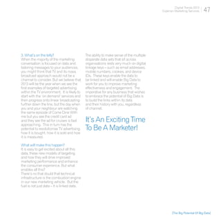 Digital Trends 2013
                                                                                         Experian Marketing Services     47




3. What’s on the telly?                      The ability to make sense of the multiple
When the majority of the marketing           disparate data sets that sit across
conversation is focused on data and          organisations rests very much on digital
tailoring messages to your audiences,        linkage keys – such as email addresses,
you might think that TV and its mass         mobile numbers, cookies, and device
broadcast approach would not be a            IDs. These keys enable the data to
channel to consider. But we believe that     be linked and will enable Big Data to
2013 will be the year when we see the        work for you to improve marketing
first examples of targeted advertising       effectiveness and engagement. The
within the TV environment. It is likely to   imperative for any business that wishes
start with the ‘on demand’ services and      to embrace the potential of Big Data is
then progress onto linear broadcasting       to build the links within its data
further down the line, but the day when      and their history with you, regardless
you and your neighbour are watching          of channel.
the same episode of Come Dine With
me but you see the credit card ad
and they see the ad for cruises is fast      It’s An Exciting Time
approaching. This in turn has the
potential to revolutionise TV advertising,   To Be A Marketer!
how it is bought, how it is sold and how
it is measured.

What will make this happen?
It is easy to get excited about all this
data, these new models of targeting
and how they will drive improved
marketing performance and enhance
the consumer experience. But what
enables all this?
There’s no that doubt that technical
infrastructure is the combustion engine
in our new marketing vehicle. But the
fuel is not just data – it is linked data.




                                                                                                [The Big Potential Of Big Data]
 