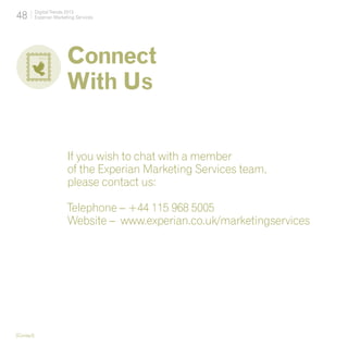 48          Digital Trends 2013
            Experian Marketing Services




                           Connect
                           With Us


                           If you wish to chat with a member
                           of the Experian Marketing Services team,
                           please contact us:

                           Telephone – +44 115 968 5005
                           Website – www.experian.co.uk/marketingservices




[Contact]
 