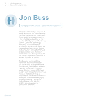 6       Digital Trends 2013
        Experian Marketing Services




                       Jon Buss
                       [ Managing Director, Digital, Experian Marketing Services ]
                       2012 was undoubtedly a busy year. A
                       string of national and sporting events
                       captured the hearts and minds of the
                       British public and indeed the world
                       - from the Diamond Jubilee to the
                       London 2012 Olympic and Paralympic
                       Games. Consumer technology
                       continued to evolve at an ever
                       accelerating pace; mobile, tablet and
                       network launches changed the way
                       that consumers connect with brands
                       and each other, while the rise of
                       social media and sharing in everyday
                       life further cemented this channel as
                       a major focus for all brands.

                       The following sections of this
                       report will discuss in more detail
                       the key channel developments and
                       opportunities for marketers. But first
                       I wanted to offer my thoughts on
                       some of the big trends of 2012 and
                       explore some cross-channel learnings
                       for savvy marketers looking to
                       improve their future communications
                       strategies to deliver more engaging,
                       efficient marketing campaigns
                       that will capture the attention,
                       and the spending power, of
                       consumers tomorrow.




[Jon Buss]
 