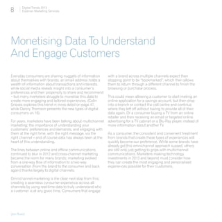 8       Digital Trends 2013
        Experian Marketing Services




Monetising Data To Understand
And Engage Customers
Everyday consumers are sharing nuggets of information       with a brand across multiple channels expect their
about themselves with brands; an email address holds a      stopping point to be “bookmarked”, which then allows
wealth of information about transactions and interests,     them to return through a different channel to finish the
while social media reveals insight into a consumer’s        browsing or purchase process.
preferences and their propensity to share and recommend
– but many marketers struggle to monetise this data to      This could mean allowing a customer to start making an
create more engaging and tailored experiences. (Colin       online application for a savings account, but then drop
Grieves explores this trend in more detail on page 47,      into a branch or contact the call centre and continue
while Danny Thomson presents the new types of digital       where they left off without having to provide all of their
consumers on 16).                                           data again. Or a consumer buying a TV from an online
                                                            retailer and then receiving an email or targeted online
For years, marketers have been talking about multichannel   advertising for a TV cabinet or a Blu-Ray player, instead of
marketing; the importance of understanding your             more information about another TV.
customers’ preferences and demands, and engaging with
them at the right time, with the right message, via the     As a consumer, the consistent and convenient treatment
right channel – and of course data has always been at the   from brands that create these types of experiences will
heart of this understanding.                                quickly become our preference. While some brands have
                                                            already got this omnichannel approach sussed, others
The lines between online and offline communications         are still only just getting to grips with multichannel
continued to blur in 2012 and cross-channel marketing       communications. Marketers making technology
became the norm for many brands; marketing evolved          investments in 2013 and beyond must consider how
from a one-way flow of information to a two-way             they can create the most engaging and personalised
conversation (from the brand to the consumer and back       experiences possible for their customers.
again) thanks largely to digital channels.

Omnichannel marketing is the clear next step from this;
creating a seamless consumer experience across all
channels by using real-time data to truly understand who
a customer is at any given time. Consumers that engage




[Jon Buss]
 