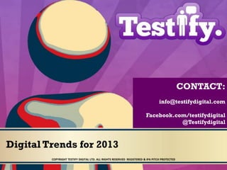 CONTACT:
                                                                                 info@testifydigital.com

                                                                        Facebook.com/testifydigital
                                                                                   @Testifydigital



Digital Trends for 2013
         COPYRIGHT TESTIFY DIGITAL LTD. ALL RIGHTS RESERVED REGISTERED & IPA PITCH PROTECTED
 