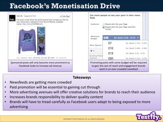 Facebook’s Monetisation Drive




    Sponsored posts will only become more prominent as                          Promoting posts with some budget will be required
          Facebook looks to increase ad revenue                                  to gain the sort of reach and engagement brands
                                                                                        want in an ever crowded newsfeed


                                                           Takeaways
•   Newsfeeds are getting more crowded
•   Paid promotion will be essential to gaining cut through
•   More advertising avenues will offer creative solutions for brands to reach their audience
•   Increases brands responsibility to deliver quality content
•   Brands will have to tread carefully as Facebook users adapt to being exposed to more
    advertising

                                                COPYRIGHT TESTIFY DIGITAL LTD. ALL RIGHTS RESERVED
 