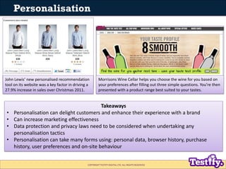 Personalisation




John Lewis’ new personalised recommendation              Morrisons Wine Cellar helps you choose the wine for you based on
tool on its website was a key factor in driving a        your preferences after filling out three simple questions. You’re then
27.9% increase in sales over Christmas 2011.             presented with a product range best suited to your tastes.


                                            Takeaways
•    Personalisation can delight customers and enhance their experience with a brand
•    Can increase marketing effectiveness
•    Data protection and privacy laws need to be considered when undertaking any
     personalisation tactics
•    Personalisation can take many forms using: personal data, browser history, purchase
     history, user preferences and on-site behaviour


                                                COPYRIGHT TESTIFY DIGITAL LTD. ALL RIGHTS RESERVED
 